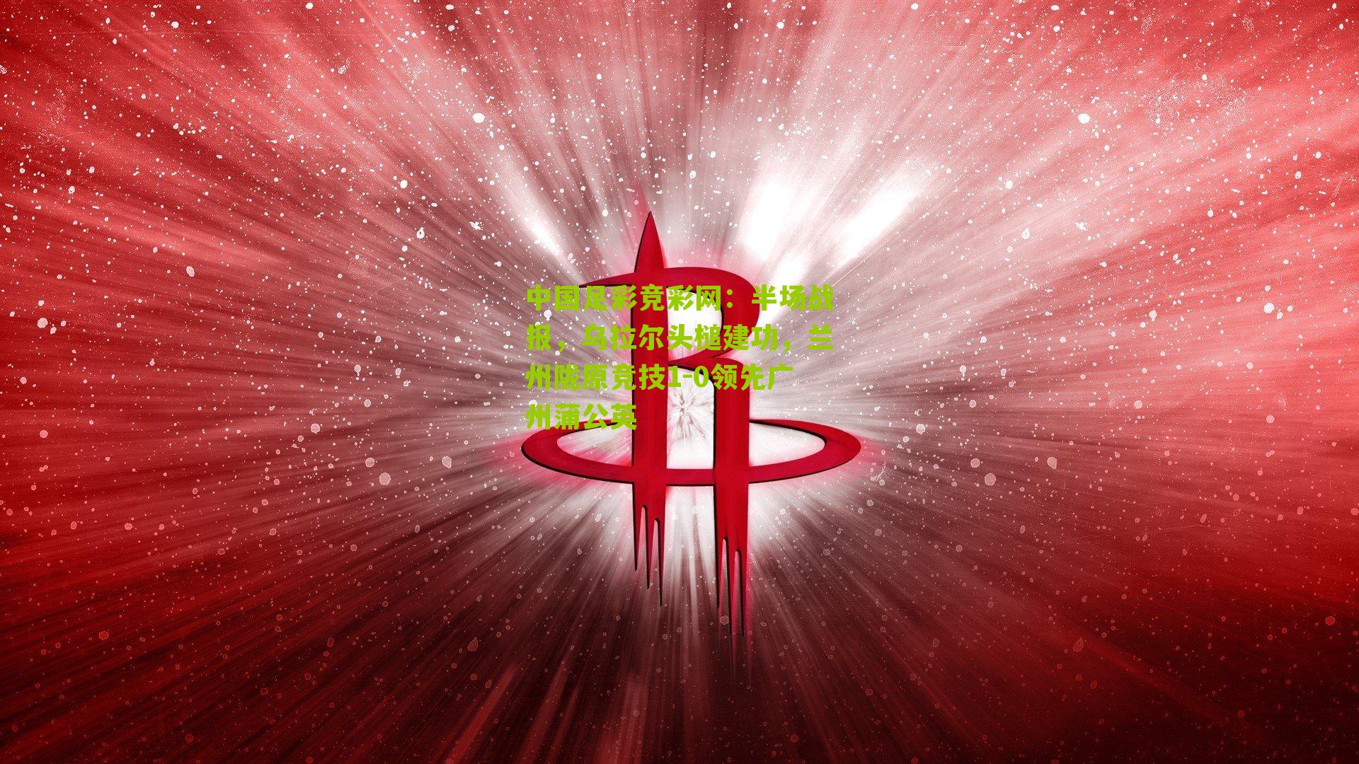 中国足彩竞彩网：半场战报，乌拉尔头槌建功，兰州陇原竞技1-0领先广州蒲公英